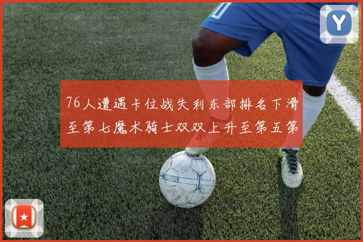 76人遭遇卡位战失利东部排名下滑至第七魔术骑士双双上升至第五第六位