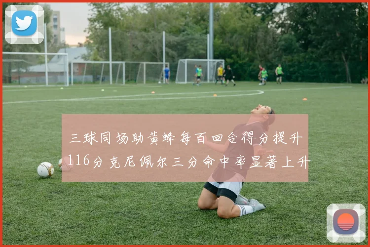 三球同场助黄蜂每百回合得分提升116分克尼佩尔三分命中率显著上升近10
