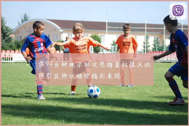 第94分钟绝杀助攻恩梅查社媒庆祝照引发热议继续精彩表现