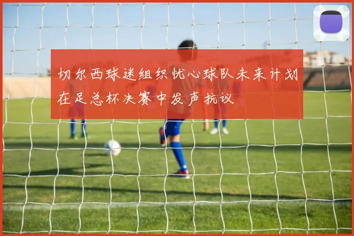 切尔西球迷组织忧心球队未来计划在足总杯决赛中发声抗议