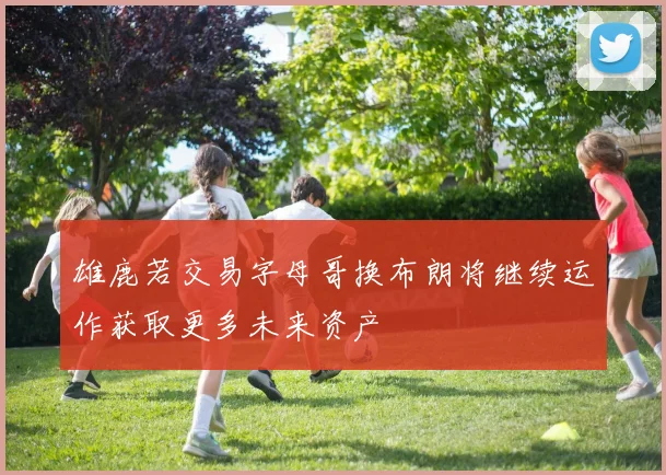 雄鹿若交易字母哥换布朗将继续运作获取更多未来资产