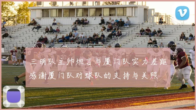 三明队主帅坦言与厦门队实力差距感谢厦门队对球队的支持与关照
