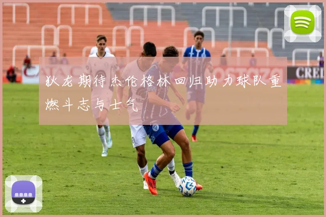 狄龙期待杰伦格林回归助力球队重燃斗志与士气