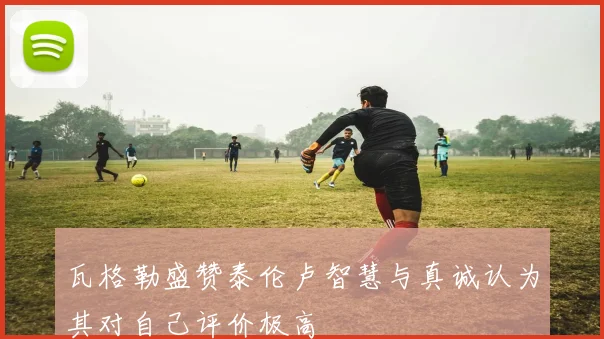 瓦格勒盛赞泰伦卢智慧与真诚认为其对自己评价极高