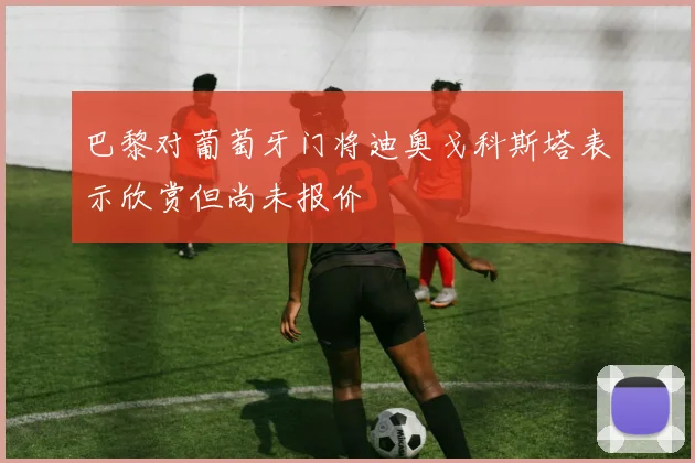 巴黎对葡萄牙门将迪奥戈科斯塔表示欣赏但尚未报价