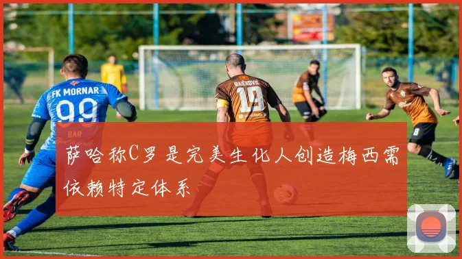 萨哈称C罗是完美生化人创造梅西需依赖特定体系