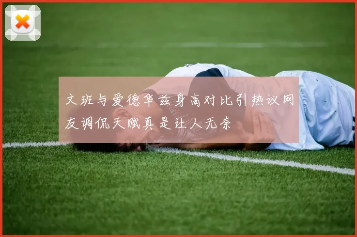 文班与爱德华兹身高对比引热议网友调侃天赋真是让人无奈