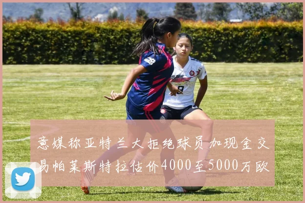 意媒称亚特兰大拒绝球员加现金交易帕莱斯特拉估价4000至5000万欧元
