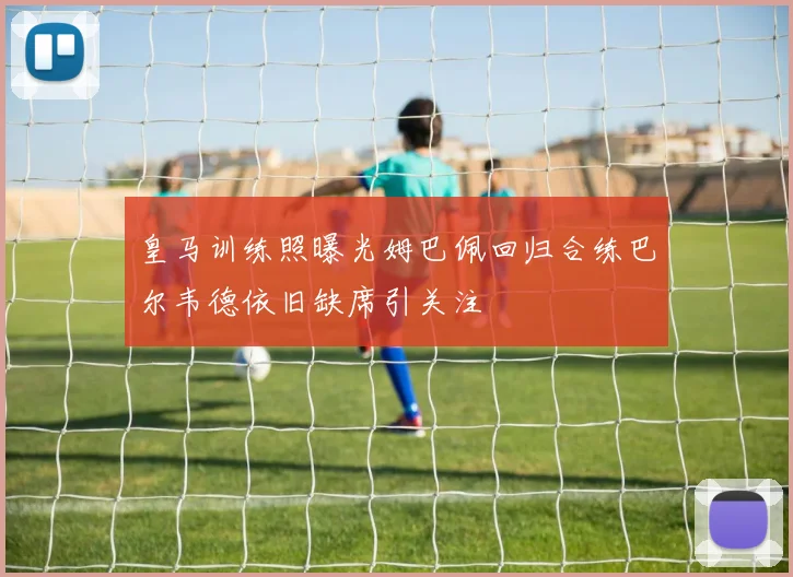 皇马训练照曝光姆巴佩回归合练巴尔韦德依旧缺席引关注