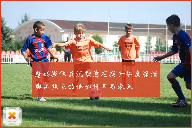 詹姆斯保持沉默意在提升热度深谙舆论焦点的他如何布局未来