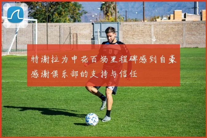 特谢拉为申花百场里程碑感到自豪感谢俱乐部的支持与信任