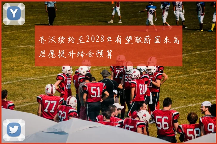 齐沃续约至2028年有望涨薪国米高层愿提升转会预算