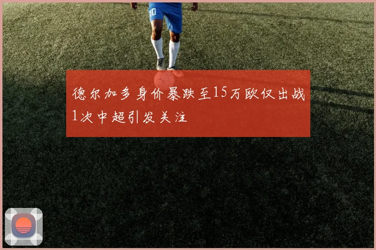 德尔加多身价暴跌至15万欧仅出战1次中超引发关注