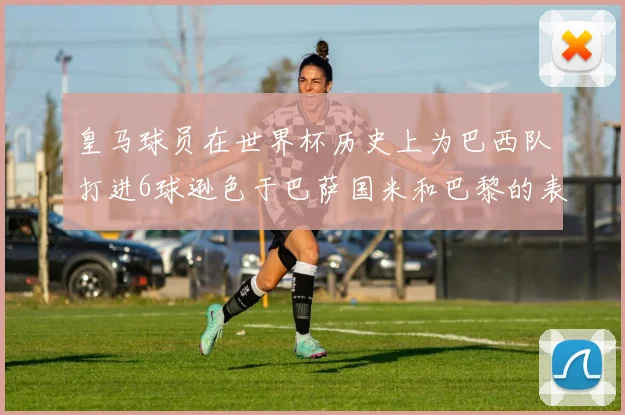 皇马球员在世界杯历史上为巴西队打进6球逊色于巴萨国米和巴黎的表现