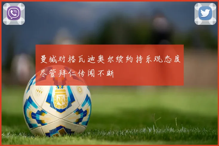 曼城对格瓦迪奥尔续约持乐观态度尽管拜仁传闻不断