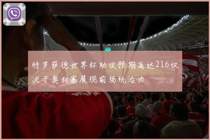 特罗萨德世界杯助攻预期高达216仅次于奥利塞展现前场统治力