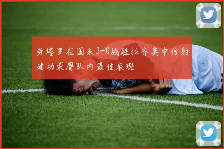 劳塔罗在国米3-0战胜拉齐奥中传射建功荣膺队内最佳表现