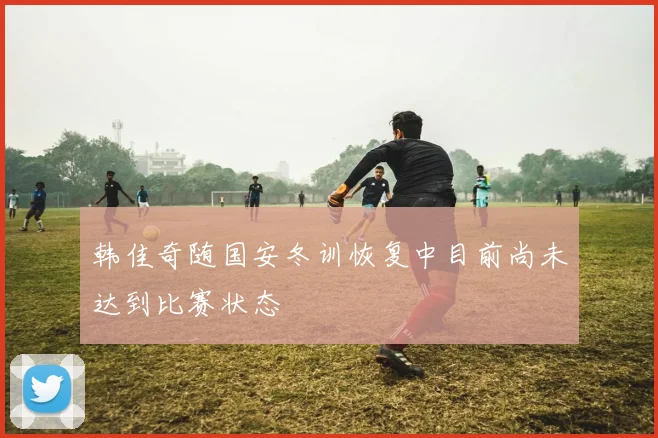 韩佳奇随国安冬训恢复中目前尚未达到比赛状态