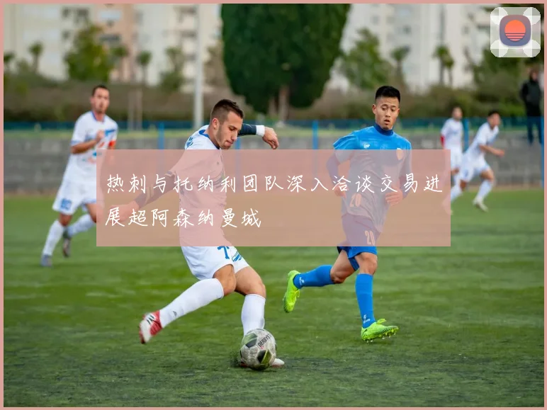 热刺与托纳利团队深入洽谈交易进展超阿森纳曼城