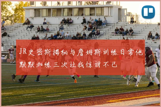 JR史密斯揭秘与詹姆斯训练日常他默默加练三次让我惊讶不已